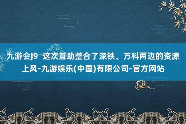 九游会J9  这次互助整合了深铁、万科两边的资源上风-九游娱乐(中国)有限公司-官方网站