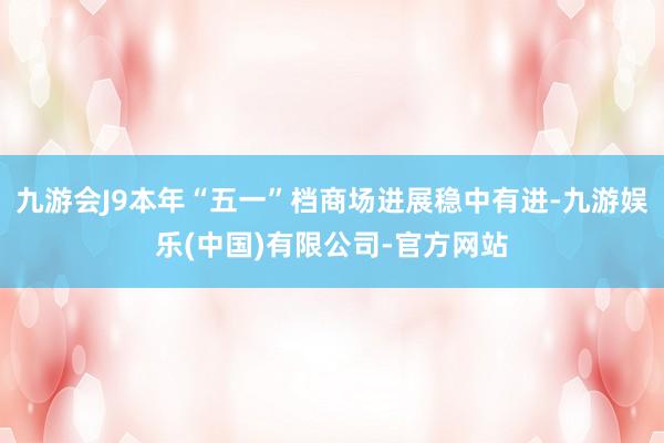 九游会J9本年“五一”档商场进展稳中有进-九游娱乐(中国)有限公司-官方网站