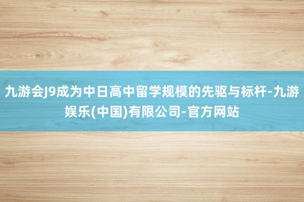 九游会J9成为中日高中留学规模的先驱与标杆-九游娱乐(中国)有限公司-官方网站