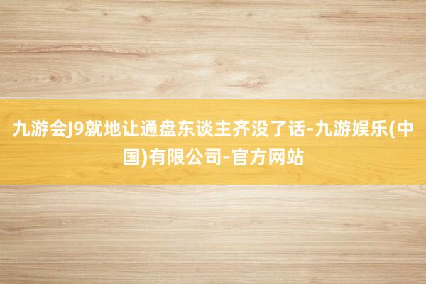 九游会J9就地让通盘东谈主齐没了话-九游娱乐(中国)有限公司-官方网站
