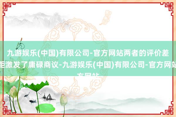九游娱乐(中国)有限公司-官方网站两者的评价差距激发了庸碌商议-九游娱乐(中国)有限公司-官方网站