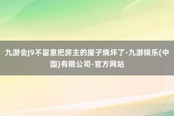 九游会J9不留意把房主的屋子烧坏了-九游娱乐(中国)有限公司-官方网站