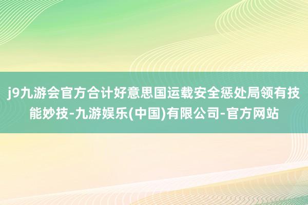 j9九游会官方合计好意思国运载安全惩处局领有技能妙技-九游娱乐(中国)有限公司-官方网站