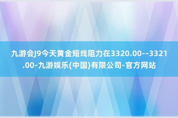 九游会J9今天黄金短线阻力在3320.00--3321.00-九游娱乐(中国)有限公司-官方网站