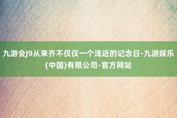 九游会J9从来齐不仅仅一个浅近的记念日-九游娱乐(中国)有限公司-官方网站