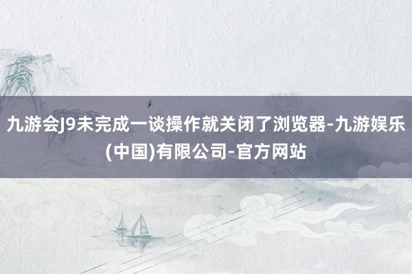 九游会J9未完成一谈操作就关闭了浏览器-九游娱乐(中国)有限公司-官方网站