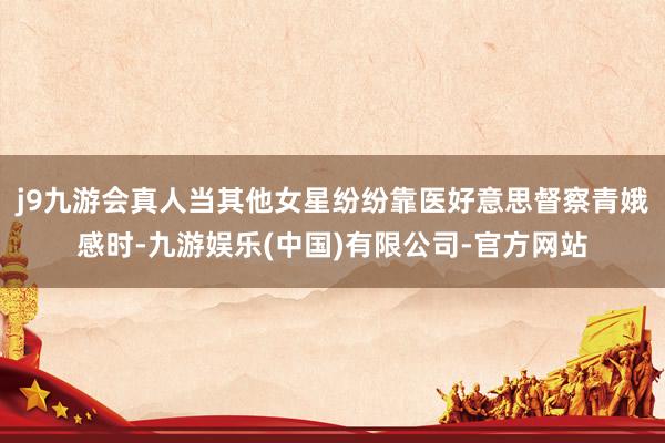 j9九游会真人当其他女星纷纷靠医好意思督察青娥感时-九游娱乐(中国)有限公司-官方网站