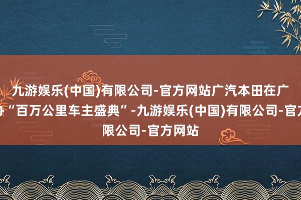 九游娱乐(中国)有限公司-官方网站广汽本田在广州举办“百万公里车主盛典”-九游娱乐(中国)有限公司-官方网站