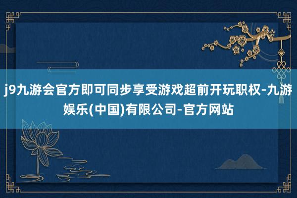 j9九游会官方即可同步享受游戏超前开玩职权-九游娱乐(中国)有限公司-官方网站