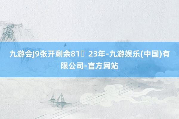 九游会J9张开剩余8123年-九游娱乐(中国)有限公司-官方网站