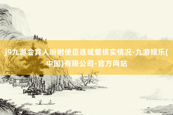 j9九游会真人吩咐使臣连城璧核实情况-九游娱乐(中国)有限公司-官方网站