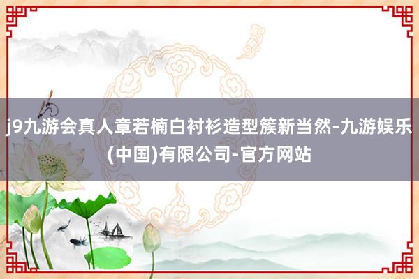 j9九游会真人章若楠白衬衫造型簇新当然-九游娱乐(中国)有限公司-官方网站