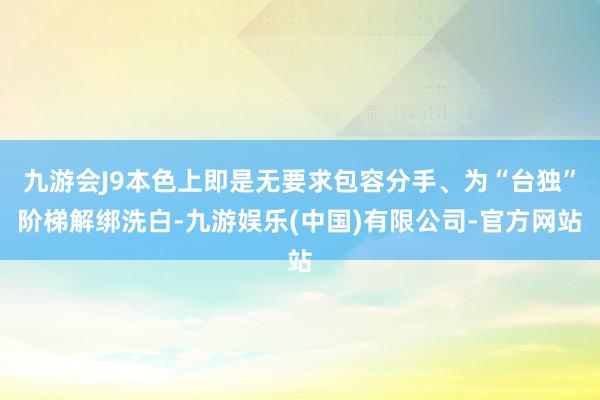 九游会J9本色上即是无要求包容分手、为“台独”阶梯解绑洗白-九游娱乐(中国)有限公司-官方网站