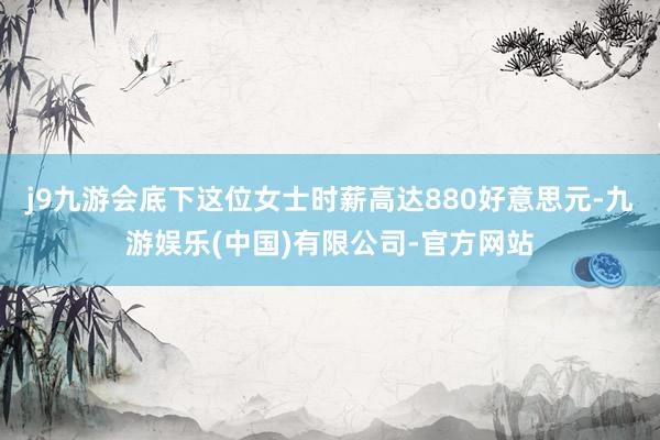 j9九游会底下这位女士时薪高达880好意思元-九游娱乐(中国)有限公司-官方网站