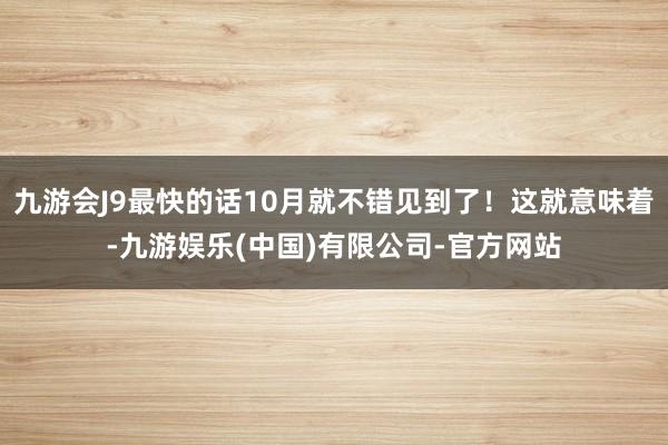 九游会J9最快的话10月就不错见到了！这就意味着-九游娱乐(中国)有限公司-官方网站