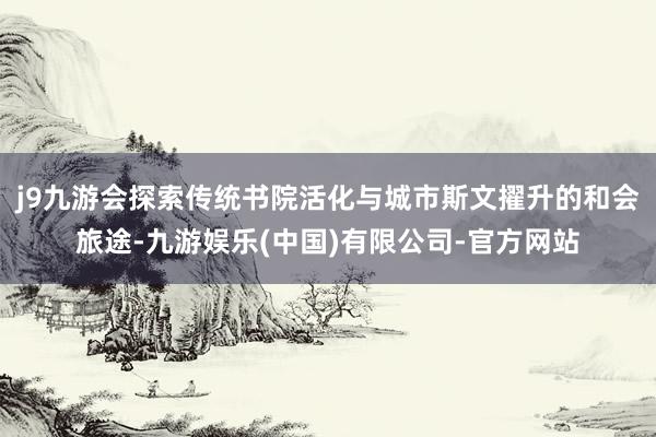 j9九游会探索传统书院活化与城市斯文擢升的和会旅途-九游娱乐(中国)有限公司-官方网站