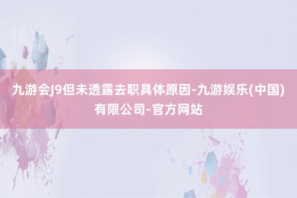 九游会J9但未透露去职具体原因-九游娱乐(中国)有限公司-官方网站