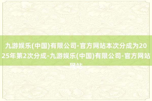 九游娱乐(中国)有限公司-官方网站本次分成为2025年第2次分成-九游娱乐(中国)有限公司-官方网站