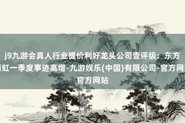 j9九游会真人行业提价利好龙头公司壹评级：东方雨虹一季度事迹高增-九游娱乐(中国)有限公司-官方网站