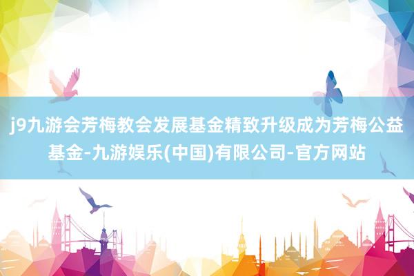 j9九游会芳梅教会发展基金精致升级成为芳梅公益基金-九游娱乐(中国)有限公司-官方网站