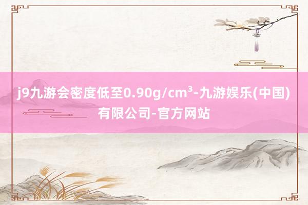 j9九游会密度低至0.90g/cm³-九游娱乐(中国)有限公司-官方网站