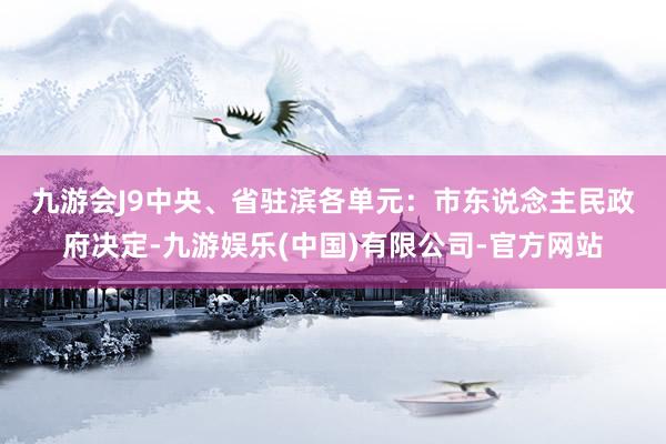 九游会J9中央、省驻滨各单元：　　市东说念主民政府决定-九游娱乐(中国)有限公司-官方网站