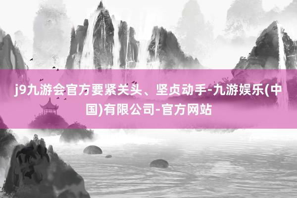 j9九游会官方　　要紧关头、坚贞动手-九游娱乐(中国)有限公司-官方网站