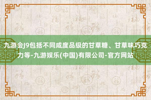 九游会J9包括不同咸度品级的甘草糖、甘草味巧克力等-九游娱乐(中国)有限公司-官方网站