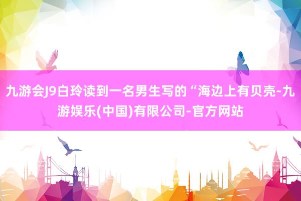 九游会J9白玲读到一名男生写的“海边上有贝壳-九游娱乐(中国)有限公司-官方网站