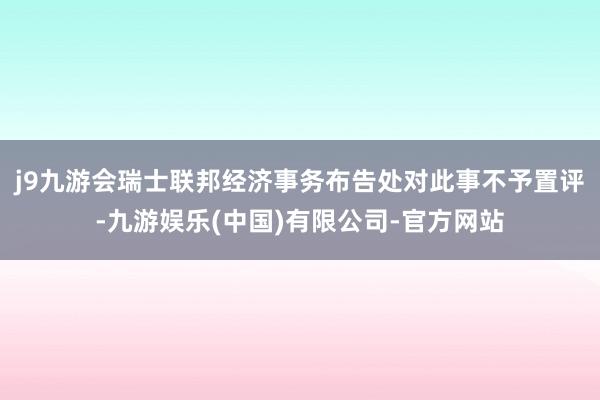 j9九游会瑞士联邦经济事务布告处对此事不予置评-九游娱乐(中国)有限公司-官方网站