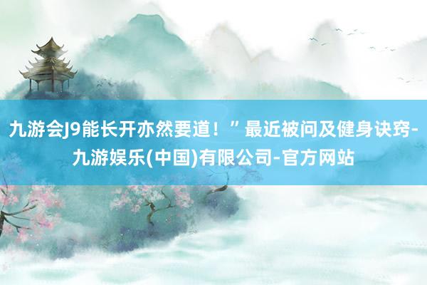 九游会J9能长开亦然要道！”最近被问及健身诀窍-九游娱乐(中国)有限公司-官方网站