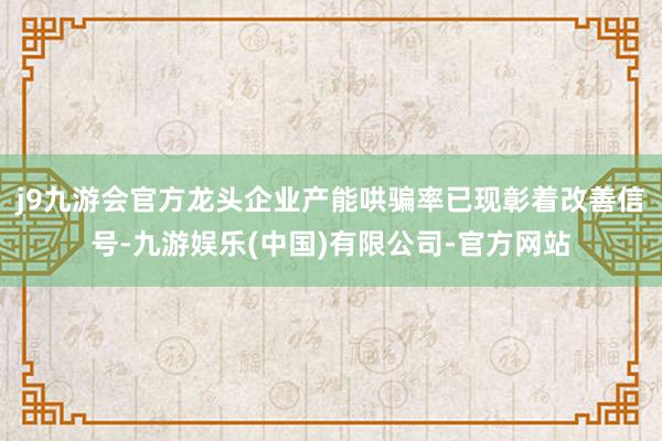 j9九游会官方龙头企业产能哄骗率已现彰着改善信号-九游娱乐(中国)有限公司-官方网站