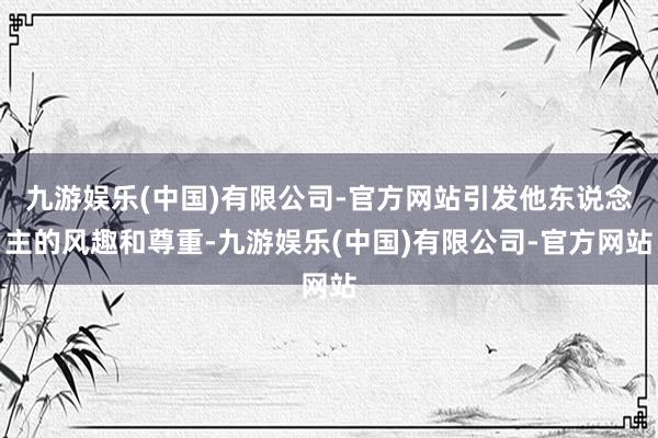 九游娱乐(中国)有限公司-官方网站引发他东说念主的风趣和尊重-九游娱乐(中国)有限公司-官方网站