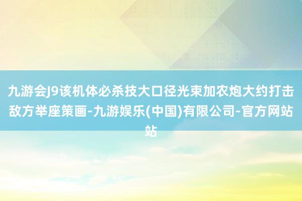 九游会J9该机体必杀技大口径光束加农炮大约打击敌方举座策画-九游娱乐(中国)有限公司-官方网站