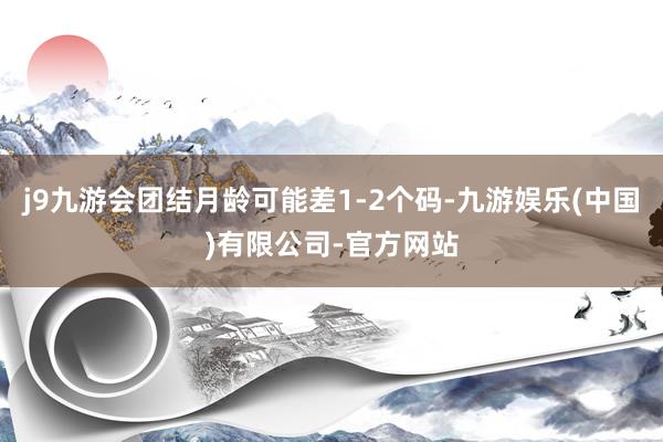 j9九游会团结月龄可能差1-2个码-九游娱乐(中国)有限公司-官方网站