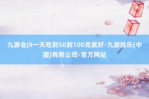 九游会J9一天吃到50到100克就好-九游娱乐(中国)有限公司-官方网站