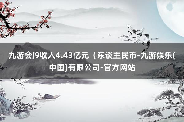 九游会J9收入4.43亿元（东谈主民币-九游娱乐(中国)有限公司-官方网站