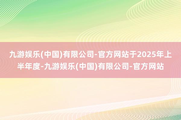 九游娱乐(中国)有限公司-官方网站　　于2025年上半年度-九游娱乐(中国)有限公司-官方网站