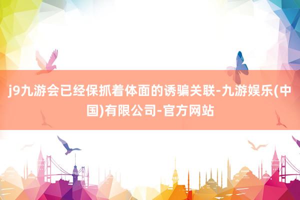 j9九游会已经保抓着体面的诱骗关联-九游娱乐(中国)有限公司-官方网站