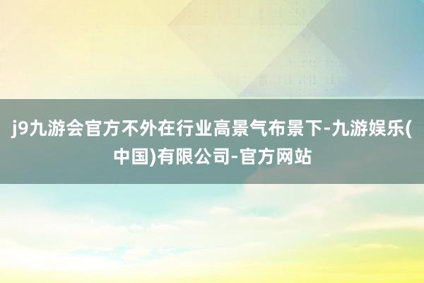 j9九游会官方不外在行业高景气布景下-九游娱乐(中国)有限公司-官方网站
