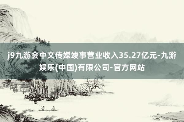 j9九游会中文传媒竣事营业收入35.27亿元-九游娱乐(中国)有限公司-官方网站