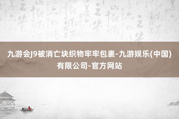 九游会J9被消亡块织物牢牢包裹-九游娱乐(中国)有限公司-官方网站