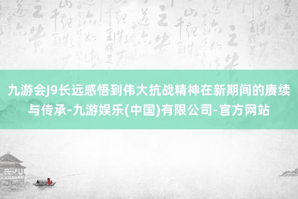 九游会J9长远感悟到伟大抗战精神在新期间的赓续与传承-九游娱乐(中国)有限公司-官方网站