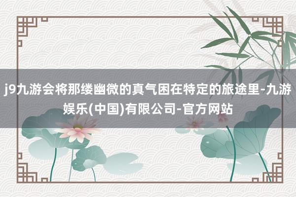 j9九游会将那缕幽微的真气困在特定的旅途里-九游娱乐(中国)有限公司-官方网站