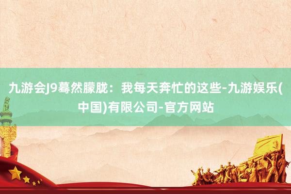 九游会J9蓦然朦胧：我每天奔忙的这些-九游娱乐(中国)有限公司-官方网站