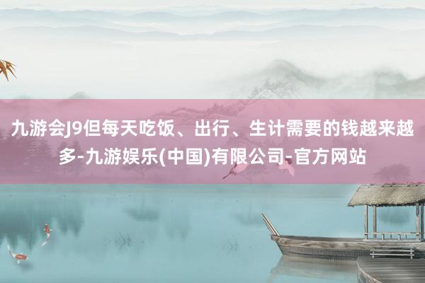 九游会J9但每天吃饭、出行、生计需要的钱越来越多-九游娱乐(中国)有限公司-官方网站
