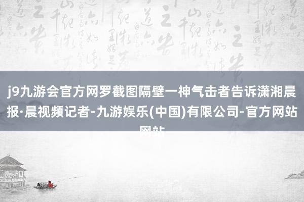 j9九游会官方网罗截图隔壁一神气击者告诉潇湘晨报·晨视频记者-九游娱乐(中国)有限公司-官方网站