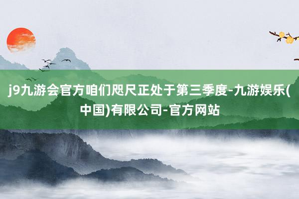 j9九游会官方咱们咫尺正处于第三季度-九游娱乐(中国)有限公司-官方网站