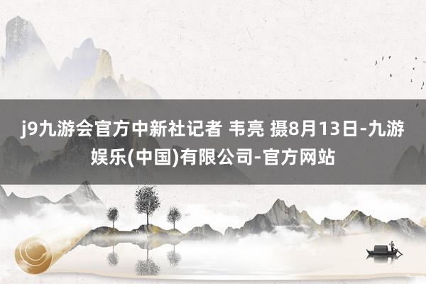 j9九游会官方中新社记者 韦亮 摄8月13日-九游娱乐(中国)有限公司-官方网站