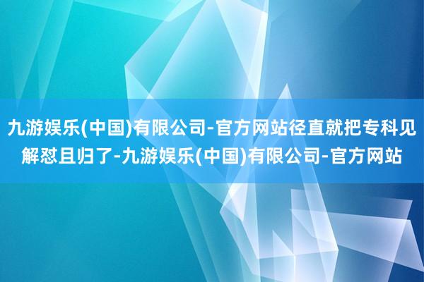 九游娱乐(中国)有限公司-官方网站径直就把专科见解怼且归了-九游娱乐(中国)有限公司-官方网站